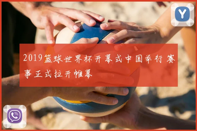 2019篮球世界杯开幕式中国举行 赛事正式拉开帷幕
