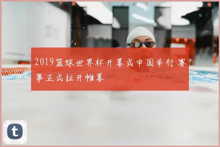 2019篮球世界杯开幕式中国举行 赛事正式拉开帷幕