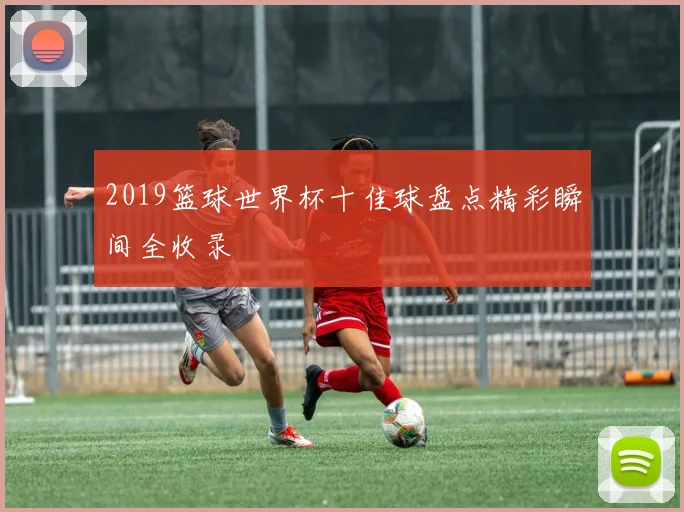 2019篮球世界杯十佳球盘点精彩瞬间全收录