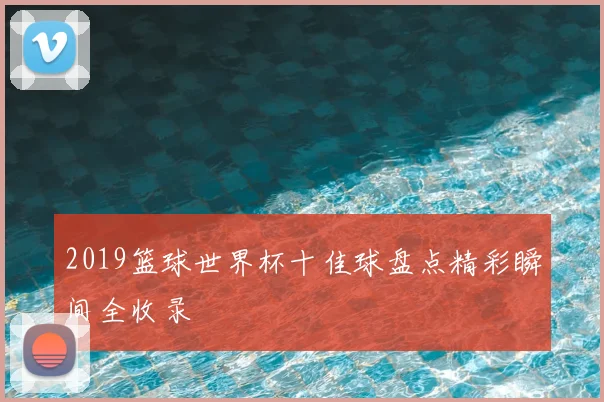 2019篮球世界杯十佳球盘点精彩瞬间全收录